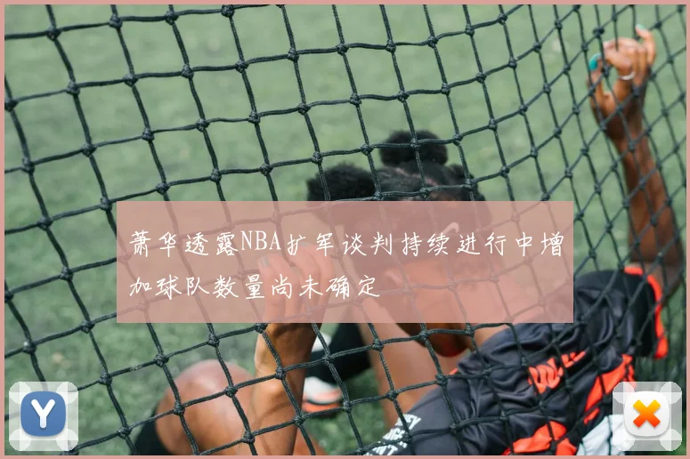 萧华透露NBA扩军谈判持续进行中增加球队数量尚未确定