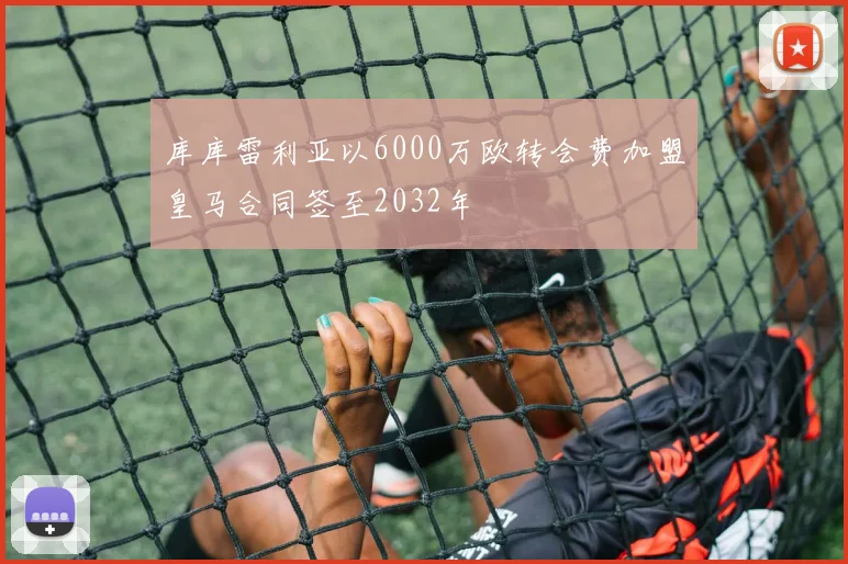库库雷利亚以6000万欧转会费加盟皇马合同签至2032年