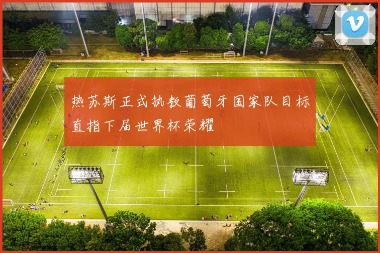 热苏斯正式执教葡萄牙国家队目标直指下届世界杯荣耀