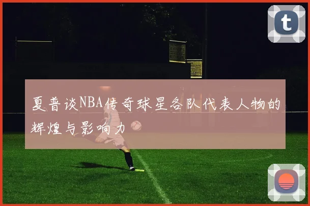 夏普谈NBA传奇球星各队代表人物的辉煌与影响力