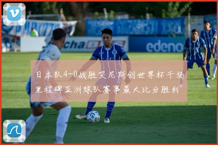 日本队4-0战胜突尼斯创世界杯千场里程碑亚洲球队赛事最大比分胜利