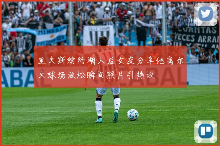 里夫斯续约湖人后女友分享他高尔夫球场放松瞬间照片引热议