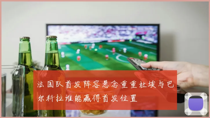 法国队首发阵容悬念重重杜埃与巴尔科拉谁能赢得首发位置