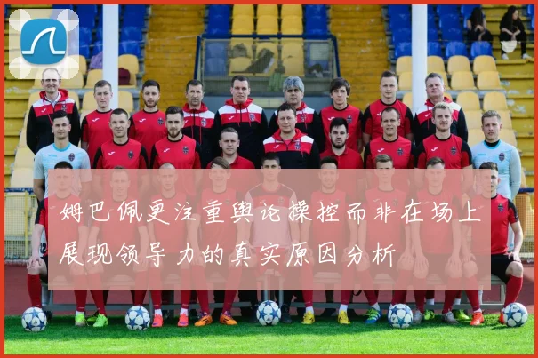 姆巴佩更注重舆论操控而非在场上展现领导力的真实原因分析