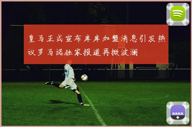 皇马正式宣布库库加盟消息引发热议罗马诺独家报道再掀波澜