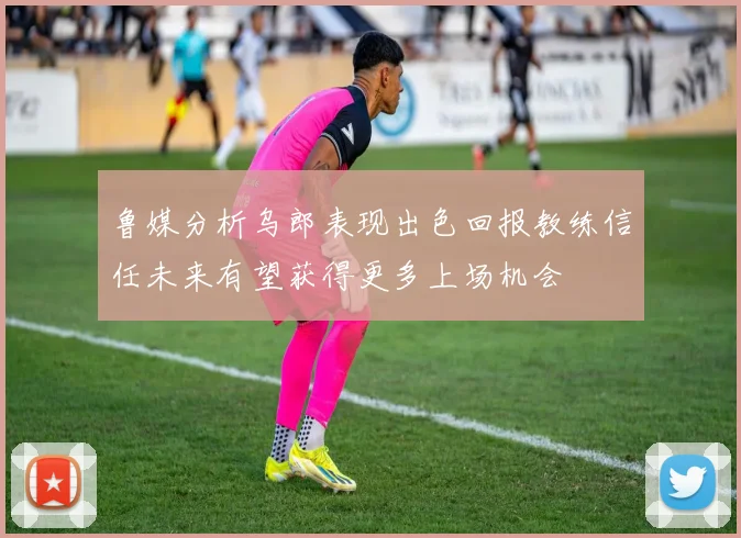 鲁媒分析乌郎表现出色回报教练信任未来有望获得更多上场机会