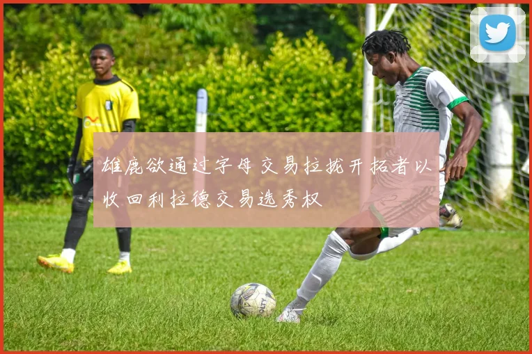 雄鹿欲通过字母交易拉拢开拓者以收回利拉德交易选秀权