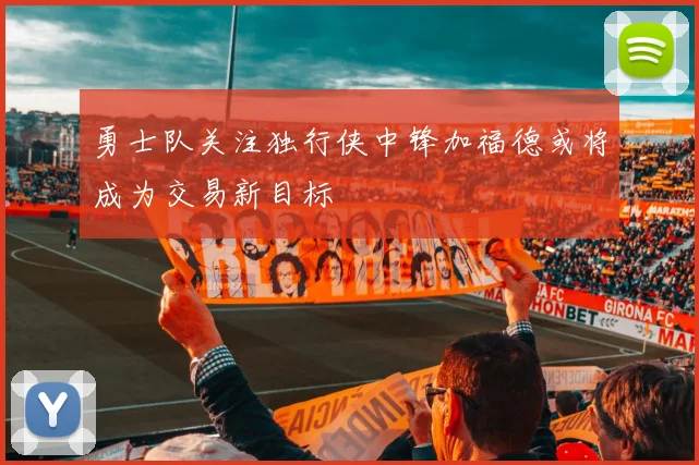 勇士队关注独行侠中锋加福德或将成为交易新目标