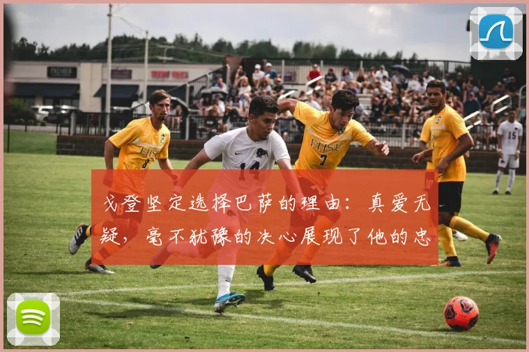 戈登坚定选择巴萨的理由：真爱无疑，毫不犹豫的决心展现了他的忠诚