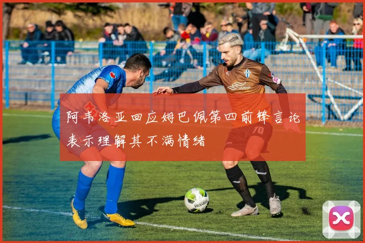 阿韦洛亚回应姆巴佩第四前锋言论表示理解其不满情绪