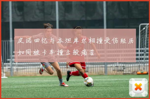 皮诺回忆与本坦库尔相撞受伤经历如同被卡车撞击般痛苦