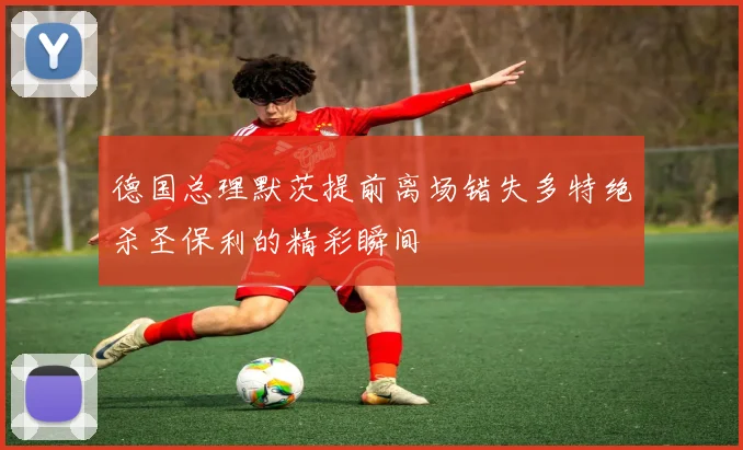 德国总理默茨提前离场错失多特绝杀圣保利的精彩瞬间
