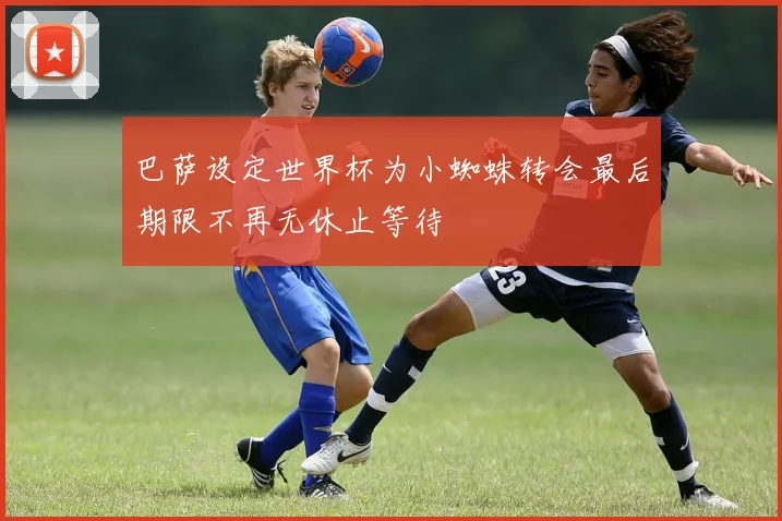 巴萨设定世界杯为小蜘蛛转会最后期限不再无休止等待