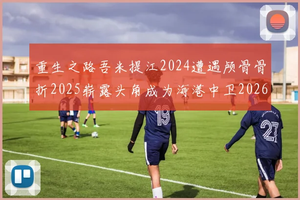 重生之路吾米提江2024遭遇颅骨骨折2025崭露头角成为海港中卫2026冲击U23冠军