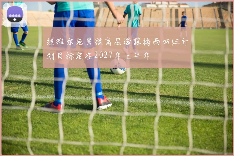 纽维尔老男孩高层透露梅西回归计划目标定在2027年上半年