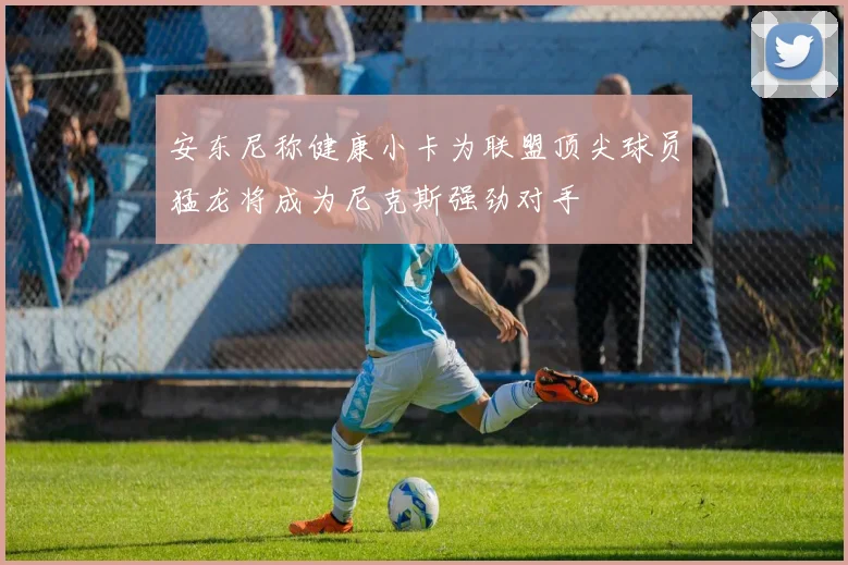 安东尼称健康小卡为联盟顶尖球员猛龙将成为尼克斯强劲对手