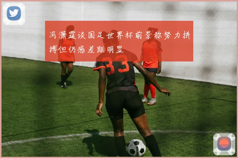 冯潇霆谈国足世界杯前景称努力拼搏但仍感差距明显