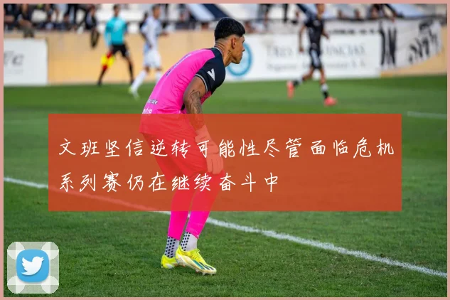 文班坚信逆转可能性尽管面临危机系列赛仍在继续奋斗中