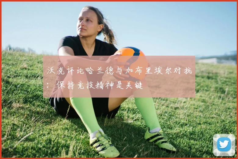 沃克评论哈兰德与加布里埃尔对抗：保持竞技精神是关键